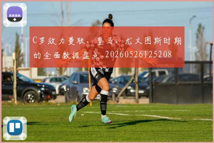 C罗效力曼联、皇马、尤文图斯时期的全面数据盘点_20260526125208