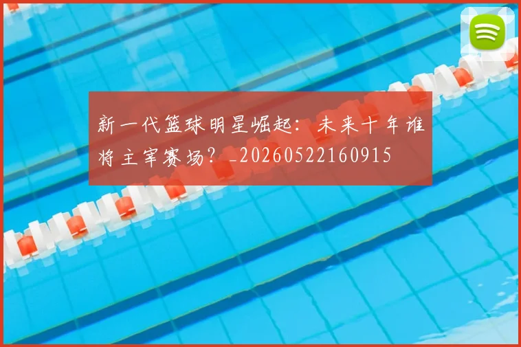 新一代篮球明星崛起:未来十年谁将主宰赛场?_20260522160915