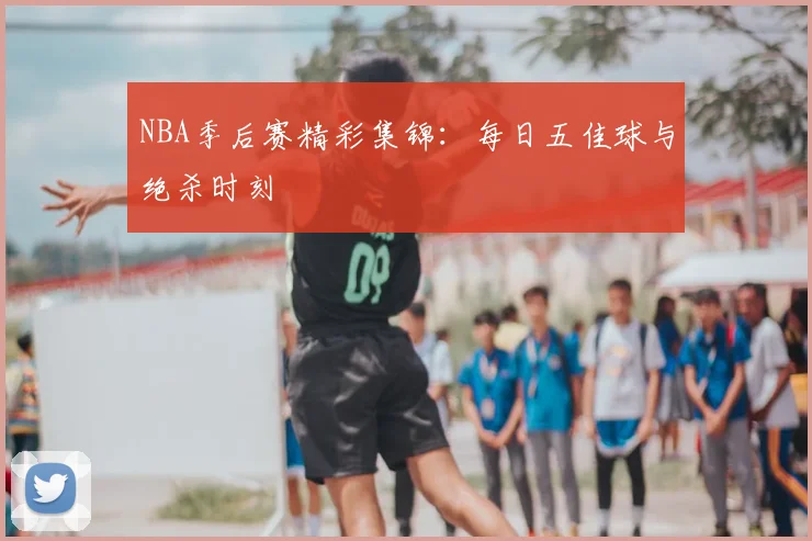 NBA季后赛精彩集锦：每日五佳球与绝杀时刻