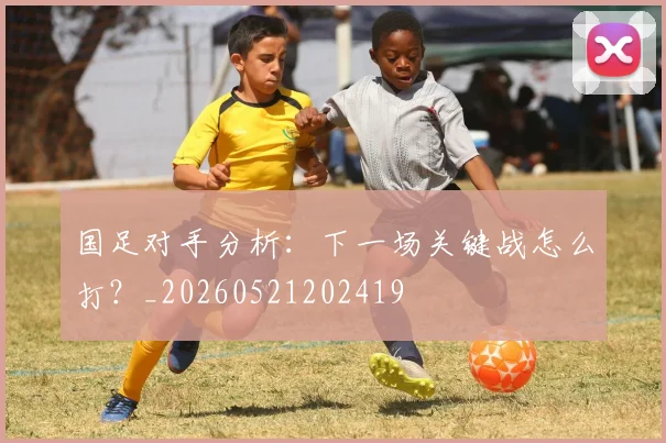 国足对手分析:下一场关键战怎么打?_20260521202419