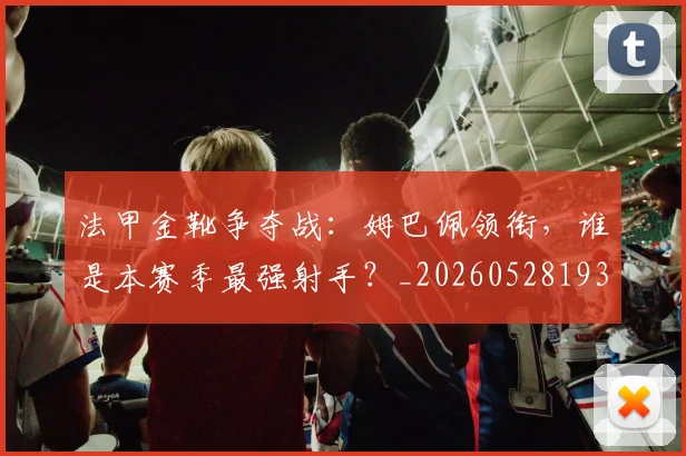 法甲金靴争夺战:姆巴佩领衔,谁是本赛季最强射手?_20260528193511