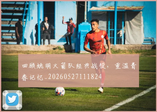 回顾姚明火箭队经典战役,重温青春记忆_20260527111824