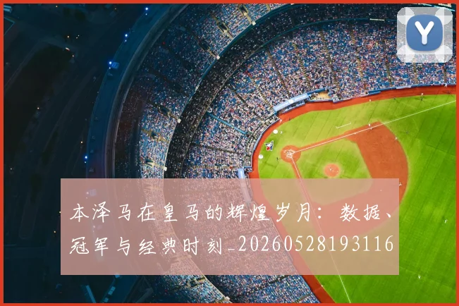 本泽马在皇马的辉煌岁月：数据、冠军与经典时刻_20260528193116