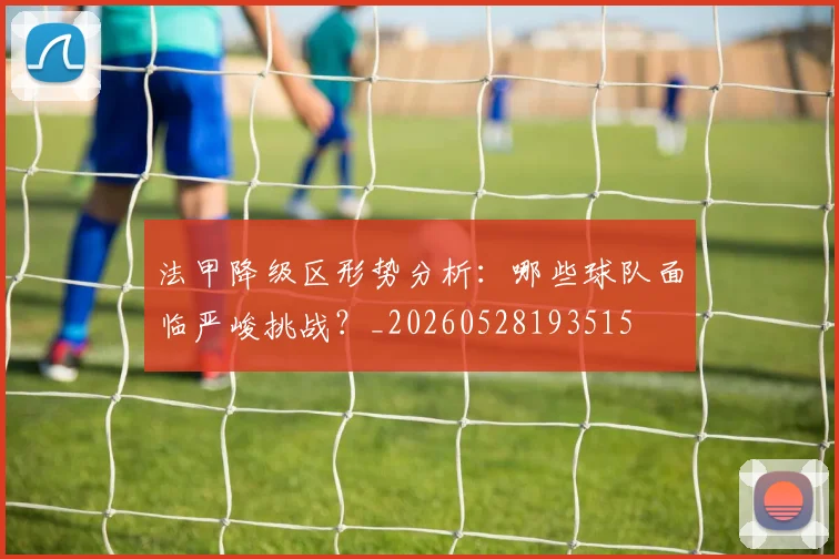 法甲降级区形势分析:哪些球队面临严峻挑战?_20260528193515