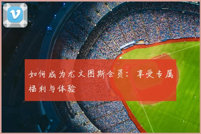 如何成为尤文图斯会员：享受专属福利与体验