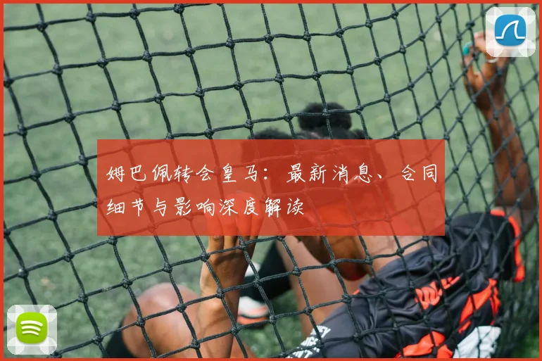 姆巴佩转会皇马：最新消息、合同细节与影响深度解读