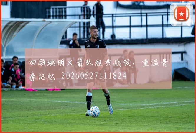 回顾姚明火箭队经典战役，重温青春记忆_20260527111824