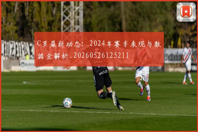 C罗最新动态：2024年赛季表现与数据全解析_20260526125211