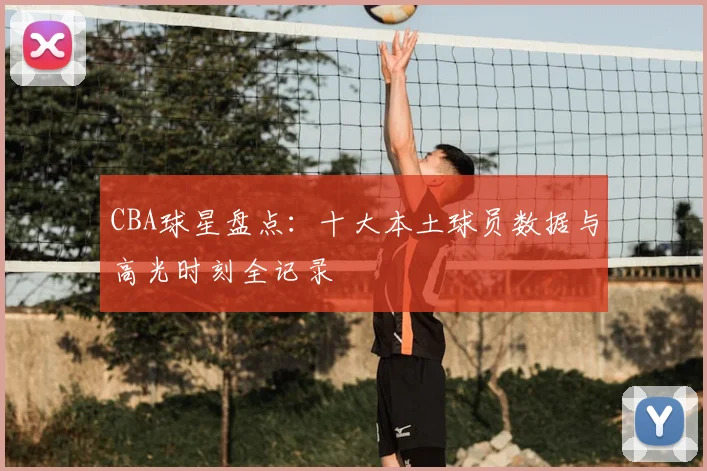 CBA球星盘点:十大本土球员数据与高光时刻全记录