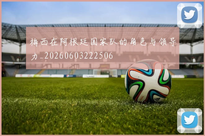 梅西在阿根廷国家队的角色与领导力_20260603222506