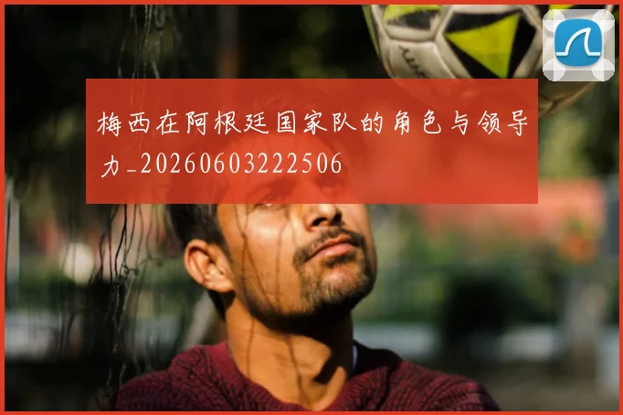 梅西在阿根廷国家队的角色与领导力_20260603222506