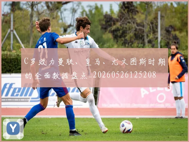 C罗效力曼联、皇马、尤文图斯时期的全面数据盘点_20260526125208