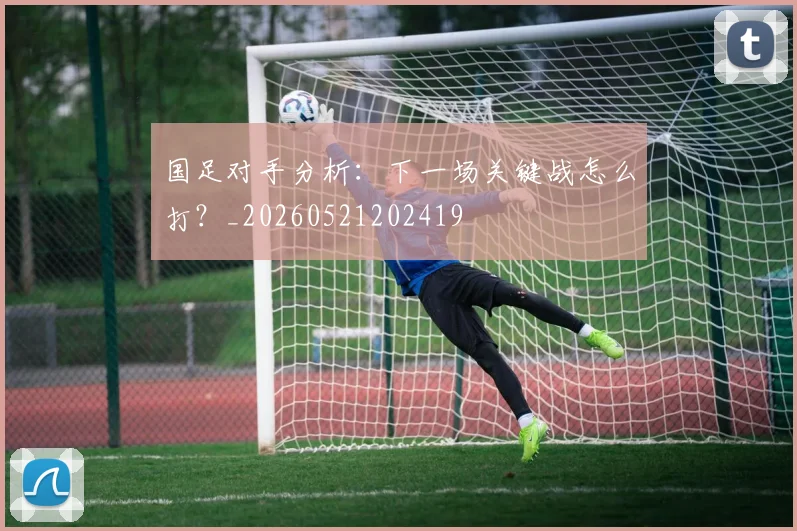 国足对手分析：下一场关键战怎么打？_20260521202419